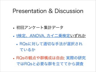 Presentation & Discussion
•初回アンケート集計データ
•t検定、ANOVA, カイ二乗検定いずれか
•RQsに対して適切な手法が選択され
ているか
•RQsの観点や群構成は自由: 実際の研究
ではRQsと必要な群を立ててから調査
 