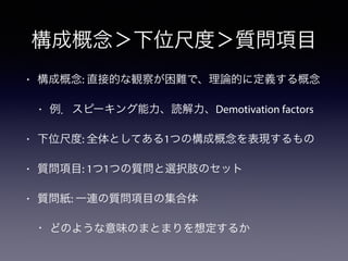 構成概念＞下位尺度＞質問項目
• 構成概念: 直接的な観察が困難で、理論的に定義する概念
• 例．スピーキング能力、読解力、Demotivation factors
• 下位尺度: 全体としてある1つの構成概念を表現するもの
• 質問項目: 1つ1つの質問と選択肢のセット
• 質問紙: 一連の質問項目の集合体
• どのような意味のまとまりを想定するか
 