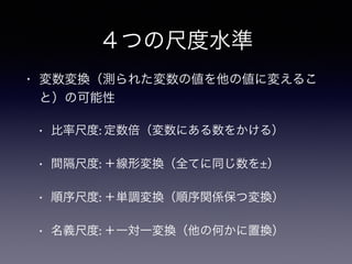 ４つの尺度水準
• 変数変換（測られた変数の値を他の値に変えるこ
と）の可能性
• 比率尺度: 定数倍（変数にある数をかける）
• 間隔尺度: ＋線形変換（全てに同じ数を±）
• 順序尺度: ＋単調変換（順序関係保つ変換）
• 名義尺度: ＋一対一変換（他の何かに置換）
 