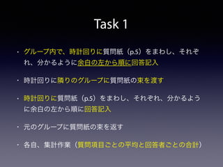 Task 1
• グループ内で、時計回りに質問紙（p.5）をまわし、それぞ
れ、分かるように余白の左から順に回答記入
• 時計回りに隣りのグループに質問紙の束を渡す
• 時計回りに質問紙（p.5）をまわし、それぞれ、分かるよう
に余白の左から順に回答記入
• 元のグループに質問紙の束を返す
• 各自、集計作業（質問項目ごとの平均と回答者ごとの合計）
 