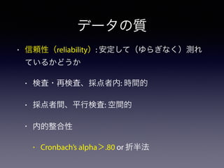 データの質
• 信頼性（reliability）: 安定して（ゆらぎなく）測れ
ているかどうか
• 検査・再検査、採点者内: 時間的
• 採点者間、平行検査: 空間的
• 内的整合性
• Cronbach’s alpha＞.80 or 折半法
 