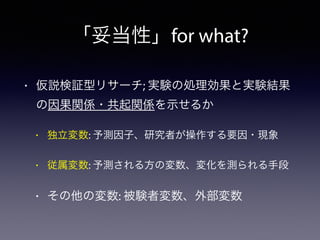 「妥当性」for what?
• 仮説検証型リサーチ; 実験の処理効果と実験結果
の因果関係・共起関係を示せるか
• 独立変数: 予測因子、研究者が操作する要因・現象
• 従属変数: 予測される方の変数、変化を測られる手段
• その他の変数: 被験者変数、外部変数
 