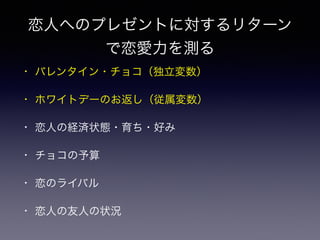 恋人へのプレゼントに対するリターン
で恋愛力を測る
• バレンタイン・チョコ（独立変数）
• ホワイトデーのお返し（従属変数）
• 恋人の経済状態・育ち・好み
• チョコの予算
• 恋のライバル
• 恋人の友人の状況
 