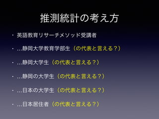 推測統計の考え方
• 英語教育リサーチメソッド受講者
• …静岡大学教育学部生（の代表と言える？）
• …静岡大学生（の代表と言える？）
• …静岡の大学生（の代表と言える？）
• …日本の大学生（の代表と言える？）
• …日本居住者（の代表と言える？）
 
