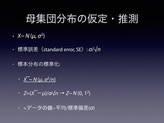 母集団分布の仮定・推測
• X~ N (μ, σ2
)
• 標準誤差（standard error, SE）: σ/√n
• 標本分布の標準化:
• X ̅~ N (μ, σ2
/n)
• Z=(X ̅−μ)/σ⁄√n → Z~ N (0, 12
)
• ≒データの値−平均/標準偏差(σ)
 