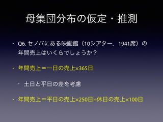 母集団分布の仮定・推測
• Q6. セノバにある映画館（10シアター，1941席）の
年間売上はいくらでしょうか？
• 年間売上＝一日の売上×365日
• 土日と平日の差を考慮
• 年間売上＝平日の売上×250日+休日の売上×100日
 