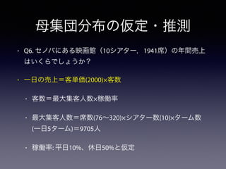 母集団分布の仮定・推測
• Q6. セノバにある映画館（10シアター，1941席）の年間売上
はいくらでしょうか？
• 一日の売上＝客単価(2000)×客数
• 客数＝最大集客人数×稼働率
• 最大集客人数＝席数(76∼320)×シアター数(10)×ターム数
(一日5ターム)＝9705人
• 稼働率: 平日10%、休日50%と仮定
 