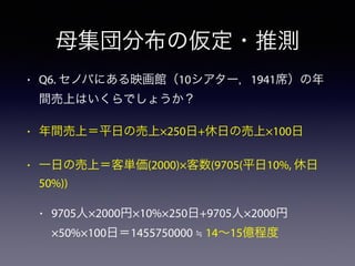 母集団分布の仮定・推測
• Q6. セノバにある映画館（10シアター，1941席）の年
間売上はいくらでしょうか？
• 年間売上＝平日の売上×250日+休日の売上×100日
• 一日の売上＝客単価(2000)×客数(9705(平日10%, 休日
50%))
• 9705人×2000円×10%×250日+9705人×2000円
×50%×100日＝1455750000 ≒ 14∼15億程度
 