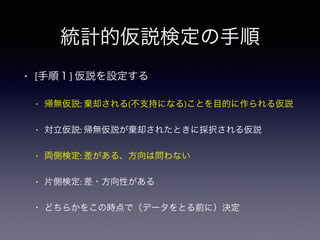 統計的仮説検定の手順
• [手順１] 仮説を設定する
• 帰無仮説: 棄却される(不支持になる)ことを目的に作られる仮説
• 対立仮説: 帰無仮説が棄却されたときに採択される仮説
• 両側検定: 差がある、方向は問わない
• 片側検定: 差・方向性がある
• どちらかをこの時点で（データをとる前に）決定
 