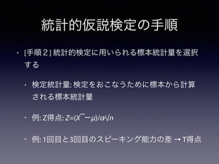 統計的仮説検定の手順
• [手順２] 統計的検定に用いられる標本統計量を選択
する
• 検定統計量: 検定をおこなうために標本から計算
される標本統計量
• 例: Z得点: Z=(X ̅−μ)/σ⁄√n
• 例: 1回目と3回目のスピーキング能力の差 → T得点
 