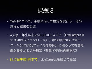 課題３
• Task 3について、手順に沿って検定を実行し、その
過程と結果を記述
• A大学１年生42名の2013TOEICスコア（LiveCampusま
たはFBからダウンロード）。第187回TOEIC公式デー
タ（リンクはDLファイルを参照）に照らして有意な
差があるかどうか検定（有意水準5％両側検定）
• 5月7日午前1時まで、LiveCampusを通じて提出
 