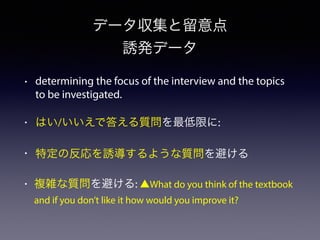 データ収集と留意点
誘発データ
• determining the focus of the interview and the topics
to be investigated.
• はい/いいえで答える質問を最低限に:
• 特定の反応を誘導するような質問を避ける
• 複雑な質問を避ける: ▲What do you think of the textbook
and if you don’t like it how would you improve it?
 
