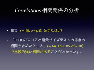 Correlations 相関関係の分析
• 報告: r = r値, p = p値（nまたはdf）
• 「TOEICのスコアと語彙サイズテストの得点の
相関を求めたところ、r =.64（p < .05, df = 18）
で比較的強い相関があることがわかった」。
 