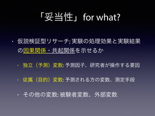 「妥当性」for what?
• 仮説検証型リサーチ; 実験の処理効果と実験結果
の因果関係・共起関係を示せるか
• 独立（予測）変数: 予測因子、研究者が操作する要因
• 従属（目的）変数: 予測される方の変数、測定手段
• その他の変数: 被験者変数、外部変数
 