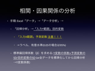 相関・因果関係の分析
• 手順: Excel「データ」→「データ分析」→
• 「回帰分析」→「入力Y範囲」目的変数
• 「入力X範囲」予測変数 注意！！！
• →ラベル、有意水準(0.05の場合は95%)
• 標準偏回帰係数（β）を求める: Y変数の係数×予測変数の
SD/目的変数のSD (or全データを標準化してから回帰分析
→Y変数係数)
 
