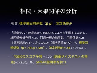 相関・因果関係の分析
• 報告: 標準偏回帰係数（β, p）, 決定係数R2
• 「語彙テストの得点からTOEICのスコアを予測するために、
単回帰分析を行った。回帰分析の結果は，回帰係数7.70
（標準誤差0.51）, 切片292.80（標準誤差18.79）で、標準回
帰係数（β = .734, p < .001）、決定係数R2 = .54となった」。
• 「TOEICのスコア予想 = 7.70×(語彙サイズテストの得
点)+292.80」が、54％の説明率を持つ
 