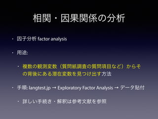 相関・因果関係の分析
• 因子分析 factor analysis
• 用途:
• 複数の観測変数（質問紙調査の質問項目など）からそ
の背後にある潜在変数を見つけ出す方法
• 手順: langtest.jp → Exploratory Factor Analysis → データ貼付
• 詳しい手続き・解釈は参考文献を参照
 