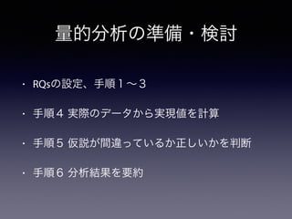 量的分析の準備・検討
• RQsの設定、手順１∼３
• 手順４ 実際のデータから実現値を計算
• 手順５ 仮説が間違っているか正しいかを判断
• 手順６ 分析結果を要約
 