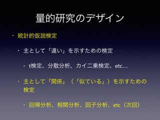 量的研究のデザイン
• 統計的仮説検定
• 主として「違い」を示すための検定
• t検定、分散分析、カイ二乗検定、etc…
• 主として「関係」（「似ている」）を示すための
検定
• 回帰分析、相関分析、因子分析、etc（次回）
 