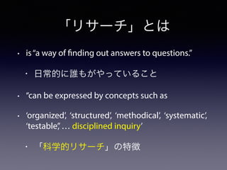 「リサーチ」とは
• is“a way of finding out answers to questions.”
• 日常的に誰もがやっていること
• “can be expressed by concepts such as
• ‘organized’, ‘structured’, ‘methodical’, ‘systematic’,
‘testable’,’… disciplined inquiry’
• 「科学的リサーチ」の特徴
 