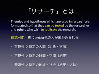 「リサーチ」とは
• Theories and hypotheses which are used in research are
formulated so that they can be tested by the researcher
and others who wish to replicate the research.
• 追試可能＝後にand/or他の人が確かめられる
• 客観性 ＞特定の人間（対象・方法）
• 再現性 ＞特定の時間・空間（結果）
• 普遍性 ＞特定の地域・社会（結果・方法）
 