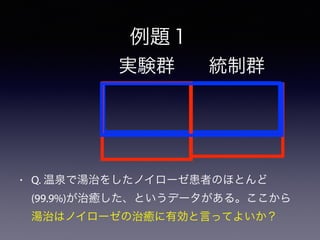 例題１
• Q. 温泉で湯治をしたノイローゼ患者のほとんど
(99.9%)が治癒した、というデータがある。ここから
湯治はノイローゼの治癒に有効と言ってよいか？
実験群 統制群
 
