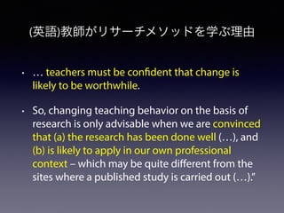 (英語)教師がリサーチメソッドを学ぶ理由
• … teachers must be confident that change is
likely to be worthwhile.
• So, changing teaching behavior on the basis of
research is only advisable when we are convinced
that (a) the research has been done well (…), and
(b) is likely to apply in our own professional
context – which may be quite diﬀerent from the
sites where a published study is carried out (…).”
 