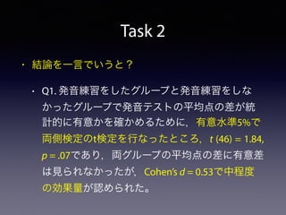 Task 2
• 結論を一言でいうと？
• Q1. 発音練習をしたグループと発音練習をしな
かったグループで発音テストの平均点の差が統
計的に有意かを確かめるために，有意水準5%で
両側検定のt検定を行なったところ，t (46) = 1.84,
p = .07であり，両グループの平均点の差に有意差
は見られなかったが，Cohen’s d = 0.53で中程度
の効果量が認められた。
 