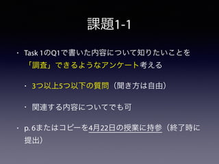課題1-1
• Task 1のQ1で書いた内容について知りたいことを
「調査」できるようなアンケート考える
• 3つ以上5つ以下の質問（聞き方は自由）
• 関連する内容についてでも可
• p. 6またはコピーを4月22日の授業に持参（終了時に
提出）
 