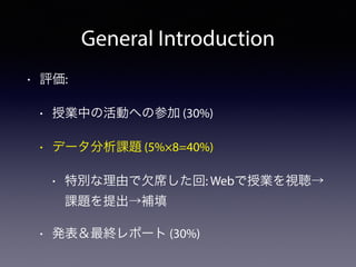 General Introduction
• 評価:
• 授業中の活動への参加 (30%)
• データ分析課題 (5%×8=40%)
• 特別な理由で欠席した回: Webで授業を視聴→
課題を提出→補填
• 発表＆最終レポート (30%)
 