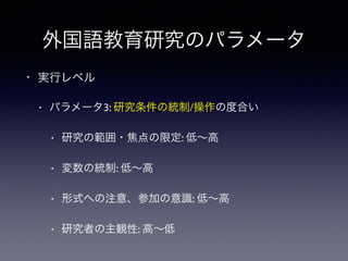外国語教育研究のパラメータ
• 実行レベル
• パラメータ3: 研究条件の統制/操作の度合い
• 研究の範囲・焦点の限定: 低∼高
• 変数の統制: 低∼高
• 形式への注意、参加の意識: 低∼高
• 研究者の主観性: 高∼低
 