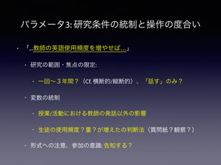 パラメータ3: 研究条件の統制と操作の度合い
• 「...教師の英語使用頻度を増やせば…」
• 研究の範囲・焦点の限定:
• 一回∼３年間？（Cf. 横断的/縦断的）、「話す」のみ？
• 変数の統制
• 授業/活動における教師の発話以外の影響
• 生徒の使用頻度？量？が増えたの判断法（質問紙？観察？）
• 形式への注意、参加の意識: 告知する？
 