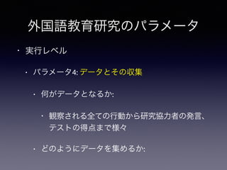 外国語教育研究のパラメータ
• 実行レベル
• パラメータ4: データとその収集
• 何がデータとなるか:
• 観察される全ての行動から研究協力者の発言、
テストの得点まで様々
• どのようにデータを集めるか:
 