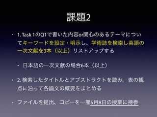 課題2
• 1. Task 1のQ1で書いた内容or関心のあるテーマについ
てキーワードを設定・明示し、学術誌を検索し英語の
一次文献を3本（以上）リストアップする
• 日本語の一次文献の場合6本（以上）
• 2. 検索したタイトルとアブストラクトを読み，表の観
点に沿って各論文の概要をまとめる
• ファイルを提出、コピーを一部5月8日の授業に持参
 