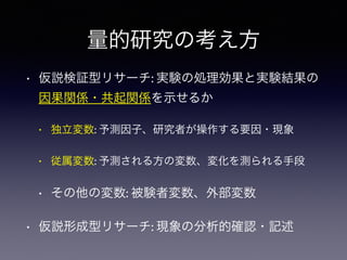 量的研究の考え方
• 仮説検証型リサーチ: 実験の処理効果と実験結果の
因果関係・共起関係を示せるか
• 独立変数: 予測因子、研究者が操作する要因・現象
• 従属変数: 予測される方の変数、変化を測られる手段
• その他の変数: 被験者変数、外部変数
• 仮説形成型リサーチ: 現象の分析的確認・記述
 