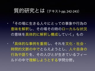 質的研究とは（テキストpp. 242-243）
• 「その場に生きる人々にとっての事象や行為の
意味を解釈し、その場その時のローカルな状況
の意味を具体的に解釈し構成していく」もの
• 「具体的な事例を重視し、それを文化・社会・
時間的文脈の中でとらえようとし、人々自身の
行為や語りを、その人びとが生きているフィー
ルドの中で理解しようとする学問分野」
 