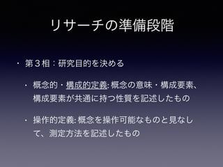 リサーチの準備段階
• 第３相：研究目的を決める
• 概念的・構成的定義: 概念の意味・構成要素、
構成要素が共通に持つ性質を記述したもの
• 操作的定義: 概念を操作可能なものと見なし
て、測定方法を記述したもの
 