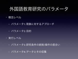 外国語教育研究のパラメータ
• 概念レベル
• パラメータ1: 現象に対するアプローチ
• パラメータ2: 目的
• 実行レベル
• パラメータ3: 研究条件の統制/操作の度合い
• パラメータ4: データとその収集
 
