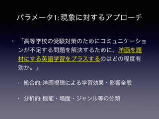 パラメータ1: 現象に対するアプローチ
• 「高等学校の受験対策のためにコミュニケーショ
ンが不足する問題を解決するために、洋画を題
材にする英語学習をプラスするのはどの程度有
効か。」
• 総合的: 洋画視聴による学習効果・影響全般
• 分析的: 機能・場面・ジャンル等の分類
 