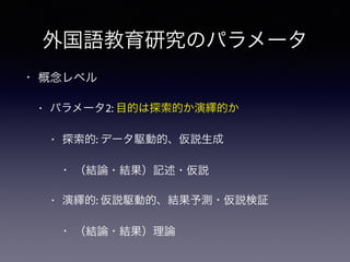 外国語教育研究のパラメータ
• 概念レベル
• パラメータ2: 目的は探索的か演繹的か
• 探索的: データ駆動的、仮説生成
• （結論・結果）記述・仮説
• 演繹的: 仮説駆動的、結果予測・仮説検証
• （結論・結果）理論
 
