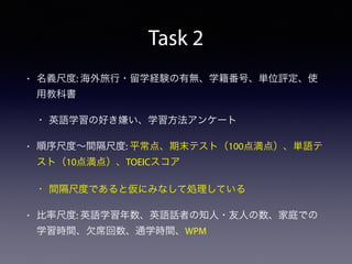 Task 2
• 名義尺度: 海外旅行・留学経験の有無、学籍番号、単位評定、使
用教科書
• 英語学習の好き嫌い、学習方法アンケート
• 順序尺度∼間隔尺度: 平常点、期末テスト（100点満点）、単語テ
スト（10点満点）、TOEICスコア
• 間隔尺度であると仮にみなして処理している
• 比率尺度: 英語学習年数、英語話者の知人・友人の数、家庭での
学習時間、欠席回数、通学時間、WPM
 