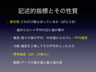記述的指標とその性質
• 散布度: どれだけ散らばっているか（ばらつき）
• 値が小さい＝平均付近に値が集中
• 偏差: 個々の値の平均・中央値からのズレ→平均偏差
• 分散: 偏差を２乗してその平均をとったもの
• 標準偏差（SD）: 分散の√
• 範囲: データの最大値と最小値の差
 