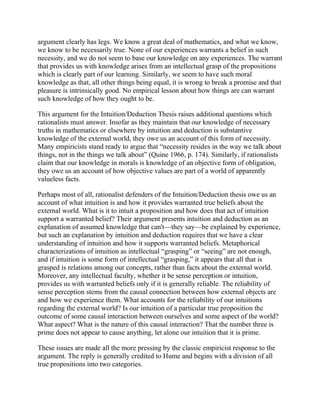 argument clearly has legs. We know a great deal of mathematics, and what we know,
we know to be necessarily true. None of our experiences warrants a belief in such
necessity, and we do not seem to base our knowledge on any experiences. The warrant
that provides us with knowledge arises from an intellectual grasp of the propositions
which is clearly part of our learning. Similarly, we seem to have such moral
knowledge as that, all other things being equal, it is wrong to break a promise and that
pleasure is intrinsically good. No empirical lesson about how things are can warrant
such knowledge of how they ought to be.
This argument for the Intuition/Deduction Thesis raises additional questions which
rationalists must answer. Insofar as they maintain that our knowledge of necessary
truths in mathematics or elsewhere by intuition and deduction is substantive
knowledge of the external world, they owe us an account of this form of necessity.
Many empiricists stand ready to argue that ―necessity resides in the way we talk about
things, not in the things we talk about‖ (Quine 1966, p. 174). Similarly, if rationalists
claim that our knowledge in morals is knowledge of an objective form of obligation,
they owe us an account of how objective values are part of a world of apparently
valueless facts.
Perhaps most of all, rationalist defenders of the Intuition/Deduction thesis owe us an
account of what intuition is and how it provides warranted true beliefs about the
external world. What is it to intuit a proposition and how does that act of intuition
support a warranted belief? Their argument presents intuition and deduction as an
explanation of assumed knowledge that can't—they say—be explained by experience,
but such an explanation by intuition and deduction requires that we have a clear
understanding of intuition and how it supports warranted beliefs. Metaphorical
characterizations of intuition as intellectual ―grasping‖ or ―seeing‖ are not enough,
and if intuition is some form of intellectual ―grasping,‖ it appears that all that is
grasped is relations among our concepts, rather than facts about the external world.
Moreover, any intellectual faculty, whether it be sense perception or intuition,
provides us with warranted beliefs only if it is generally reliable. The reliability of
sense perception stems from the causal connection between how external objects are
and how we experience them. What accounts for the reliability of our intuitions
regarding the external world? Is our intuition of a particular true proposition the
outcome of some causal interaction between ourselves and some aspect of the world?
What aspect? What is the nature of this causal interaction? That the number three is
prime does not appear to cause anything, let alone our intuition that it is prime.
These issues are made all the more pressing by the classic empiricist response to the
argument. The reply is generally credited to Hume and begins with a division of all
true propositions into two categories.

 
