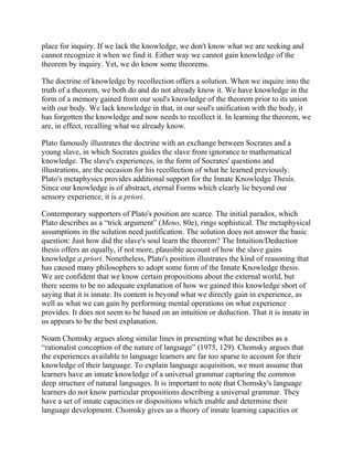 place for inquiry. If we lack the knowledge, we don't know what we are seeking and
cannot recognize it when we find it. Either way we cannot gain knowledge of the
theorem by inquiry. Yet, we do know some theorems.
The doctrine of knowledge by recollection offers a solution. When we inquire into the
truth of a theorem, we both do and do not already know it. We have knowledge in the
form of a memory gained from our soul's knowledge of the theorem prior to its union
with our body. We lack knowledge in that, in our soul's unification with the body, it
has forgotten the knowledge and now needs to recollect it. In learning the theorem, we
are, in effect, recalling what we already know.
Plato famously illustrates the doctrine with an exchange between Socrates and a
young slave, in which Socrates guides the slave from ignorance to mathematical
knowledge. The slave's experiences, in the form of Socrates' questions and
illustrations, are the occasion for his recollection of what he learned previously.
Plato's metaphysics provides additional support for the Innate Knowledge Thesis.
Since our knowledge is of abstract, eternal Forms which clearly lie beyond our
sensory experience, it is a priori.
Contemporary supporters of Plato's position are scarce. The initial paradox, which
Plato describes as a ―trick argument‖ (Meno, 80e), rings sophistical. The metaphysical
assumptions in the solution need justification. The solution does not answer the basic
question: Just how did the slave's soul learn the theorem? The Intuition/Deduction
thesis offers an equally, if not more, plausible account of how the slave gains
knowledge a priori. Nonetheless, Plato's position illustrates the kind of reasoning that
has caused many philosophers to adopt some form of the Innate Knowledge thesis.
We are confident that we know certain propositions about the external world, but
there seems to be no adequate explanation of how we gained this knowledge short of
saying that it is innate. Its content is beyond what we directly gain in experience, as
well as what we can gain by performing mental operations on what experience
provides. It does not seem to be based on an intuition or deduction. That it is innate in
us appears to be the best explanation.
Noam Chomsky argues along similar lines in presenting what he describes as a
―rationalist conception of the nature of language‖ (1975, 129). Chomsky argues that
the experiences available to language learners are far too sparse to account for their
knowledge of their language. To explain language acquisition, we must assume that
learners have an innate knowledge of a universal grammar capturing the common
deep structure of natural languages. It is important to note that Chomsky's language
learners do not know particular propositions describing a universal grammar. They
have a set of innate capacities or dispositions which enable and determine their
language development. Chomsky gives us a theory of innate learning capacities or

 
