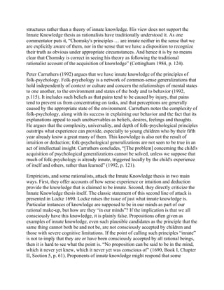 structures rather than a theory of innate knowledge. His view does not support the
Innate Knowledge thesis as rationalists have traditionally understood it. As one
commentator puts it, ―Chomsky's principles … are innate neither in the sense that we
are explicitly aware of them, nor in the sense that we have a disposition to recognize
their truth as obvious under appropriate circumstances. And hence it is by no means
clear that Chomsky is correct in seeing his theory as following the traditional
rationalist account of the acquisition of knowledge‖ (Cottingham 1984, p. 124).
Peter Carruthers (1992) argues that we have innate knowledge of the principles of
folk-psychology. Folk-psychology is a network of common-sense generalizations that
hold independently of context or culture and concern the relationships of mental states
to one another, to the environment and states of the body and to behavior (1992,
p.115). It includes such beliefs as that pains tend to be caused by injury, that pains
tend to prevent us from concentrating on tasks, and that perceptions are generally
caused by the appropriate state of the environment. Carruthers notes the complexity of
folk-psychology, along with its success in explaining our behavior and the fact that its
explanations appeal to such unobservables as beliefs, desires, feelings and thoughts.
He argues that the complexity, universality, and depth of folk-psychological principles
outstrips what experience can provide, especially to young children who by their fifth
year already know a great many of them. This knowledge is also not the result of
intuition or deduction; folk-psychological generalizations are not seen to be true in an
act of intellectual insight. Carruthers concludes, ―[The problem] concerning the child's
acquisition of psychological generalizations cannot be solved, unless we suppose that
much of folk-psychology is already innate, triggered locally by the child's experience
of itself and others, rather than learned‖ (1992, p. 121).
Empiricists, and some rationalists, attack the Innate Knowledge thesis in two main
ways. First, they offer accounts of how sense experience or intuition and deduction
provide the knowledge that is claimed to be innate. Second, they directly criticize the
Innate Knowledge thesis itself. The classic statement of this second line of attack is
presented in Locke 1690. Locke raises the issue of just what innate knowledge is.
Particular instances of knowledge are supposed to be in our minds as part of our
rational make-up, but how are they ―in our minds‖? If the implication is that we all
consciously have this knowledge, it is plainly false. Propositions often given as
examples of innate knowledge, even such plausible candidates as the principle that the
same thing cannot both be and not be, are not consciously accepted by children and
those with severe cognitive limitations. If the point of calling such principles ―innate‖
is not to imply that they are or have been consciously accepted by all rational beings,
then it is hard to see what the point is. ―No proposition can be said to be in the mind,
which it never yet knew, which it never yet was conscious of‖ (1690, Book I, Chapter
II, Section 5, p. 61). Proponents of innate knowledge might respond that some

 
