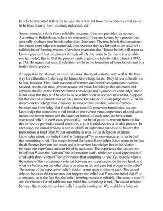 beliefs be warranted if they do not gain their warrant from the experiences that cause
us to have them or from intuition and deduction?
Some rationalists think that a reliabilist account of warrant provides the answer.
According to Reliabilism, beliefs are warranted if they are formed by a process that
generally produces true beliefs rather than false ones. The true beliefs that constitute
our innate knowledge are warranted, then, because they are formed as the result of a
reliable belief-forming process. Carruthers maintains that ―Innate beliefs will count as
known provided that the process through which they come to be innate is a reliable
one (provided, that is, that the process tends to generate beliefs that are true)‖ (1992,
p. 77). He argues that natural selection results in the formation of some beliefs and is a
truth-reliable process.
An appeal to Reliabilism, or a similar causal theory of warrant, may well be the best
way for rationalists to develop the Innate Knowledge thesis. They have a difficult row
to hoe, however. First, such accounts of warrant are themselves quite controversial.
Second, rationalists must give an account of innate knowledge that maintains and
explains the distinction between innate knowledge and a posteriori knowledge, and it
is not clear that they will be able to do so within such an account of warrant. Suppose
for the sake of argument that we have innate knowledge of some proposition, P. What
makes our knowledge that P innate? To sharpen the question, what difference
between our knowledge that P and a clear case ofa posteriori knowledge, say our
knowledge that something is red based on our current visual experience of a red table,
makes the former innate and the latter not innate? In each case, we have a true,
warranted belief. In each case, presumably, our belief gains its warrant from the fact
that it meets a particular causal condition, e.g., it is produced by a reliable process. In
each case, the causal process is one in which an experience causes us to believe the
proposition at hand (that P; that something is red), for, as defenders of innate
knowledge admit, our belief that P is ―triggered‖ by an experience, as is our belief
that something is red. The insight behind the Innate Knowledge thesis seems to be that
the difference between our innate and a posteriori knowledge lies in the relation
between our experience and our belief in each case. The experience that causes our
belief that P does not ―contain‖ the information thatP, while our visual experience of
a red table does ―contain‖ the information that something is red. Yet, exactly what is
the nature of this containment relation between our experiences, on the one hand, and
what we believe, on the other, that is missing in the one case but present in the other?
The nature of the experience-belief relation seems quite similar in each. The causal
relation between the experience that triggers our belief that P and our belief that P is
contingent, as is the fact that the belief-forming process is reliable. The same is true of
our experience of a red table and our belief that something is red. The causal relation
between the experience and our belief is again contingent. We might have been so

 