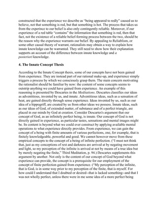 constructed that the experience we describe as ―being appeared to redly‖ caused us to
believe, not that something is red, but that something is hot. The process that takes us
from the experince to our belief is also only contingently reliable. Moreover, if our
experience of a red table ―contains‖ the information that something is red, then that
fact, not the existence of a reliable belief-forming process between the two, should be
the reason why the experience warrants our belief. By appealing to Reliablism, or
some other causal theory of warrant, rationalists may obtain a way to explain how
innate knowledge can be warranted. They still need to show how their explanation
supports an account of the difference between innate knowledge and a
posteriori knowledge.

4. The Innate Concept Thesis
According to the Innate Concept thesis, some of our concepts have not been gained
from experience. They are instead part of our rational make-up, and experience simply
triggers a process by which we consciously grasp them. The main concern motivating
the rationalist should be familiar by now: the content of some concepts seems to
outstrip anything we could have gained from experience. An example of this
reasoning is presented by Descartes in the Meditations. Descartes classifies our ideas
as adventitious, invented by us, and innate. Adventitious ideas, such as a sensation of
heat, are gained directly through sense experience. Ideas invented by us, such as our
idea of a hippogriff, are created by us from other ideas we possess. Innate ideas, such
as our ideas of God, of extended matter, of substance and of a perfect triangle, are
placed in our minds by God at creation. Consider Descartes's argument that our
concept of God, as an infinitely perfect being, is innate. Our concept of God is not
directly gained in experience, as particular tastes, sensations and mental images might
be. Its content is beyond what we could ever construct by applying available mental
operations to what experience directly provides. From experience, we can gain the
concept of a being with finite amounts of various perfections, one, for example, that is
finitely knowledgeable, powerful and good. We cannot however move from these
empirical concepts to the concept of a being of infinite perfection. (―I must not think
that, just as my conceptions of rest and darkness are arrived at by negating movement
and light, so my perception of the infinite is arrived at not by means of a true idea but
by merely negating the finite,‖ Third Meditation, p. 94.) Descartes supplements this
argument by another. Not only is the content of our concept of God beyond what
experience can provide, the concept is a prerequisite for our employment of the
concept of finite perfection gained from experience. (―My perception of the infinite,
that is God, is in some way prior to my perception of the finite, that is myself. For
how could I understand that I doubted or desired--that is lacked something--and that I
was not wholly perfect, unless there were in me some idea of a more perfect being

 