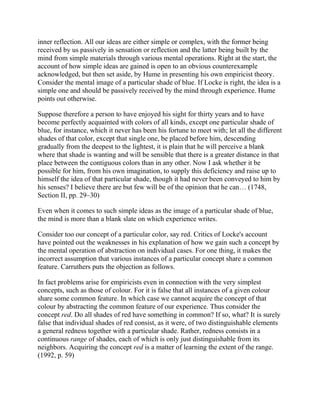 inner reflection. All our ideas are either simple or complex, with the former being
received by us passively in sensation or reflection and the latter being built by the
mind from simple materials through various mental operations. Right at the start, the
account of how simple ideas are gained is open to an obvious counterexample
acknowledged, but then set aside, by Hume in presenting his own empiricist theory.
Consider the mental image of a particular shade of blue. If Locke is right, the idea is a
simple one and should be passively received by the mind through experience. Hume
points out otherwise.
Suppose therefore a person to have enjoyed his sight for thirty years and to have
become perfectly acquainted with colors of all kinds, except one particular shade of
blue, for instance, which it never has been his fortune to meet with; let all the different
shades of that color, except that single one, be placed before him, descending
gradually from the deepest to the lightest, it is plain that he will perceive a blank
where that shade is wanting and will be sensible that there is a greater distance in that
place between the contiguous colors than in any other. Now I ask whether it be
possible for him, from his own imagination, to supply this deficiency and raise up to
himself the idea of that particular shade, though it had never been conveyed to him by
his senses? I believe there are but few will be of the opinion that he can… (1748,
Section II, pp. 29–30)
Even when it comes to such simple ideas as the image of a particular shade of blue,
the mind is more than a blank slate on which experience writes.
Consider too our concept of a particular color, say red. Critics of Locke's account
have pointed out the weaknesses in his explanation of how we gain such a concept by
the mental operation of abstraction on individual cases. For one thing, it makes the
incorrect assumption that various instances of a particular concept share a common
feature. Carruthers puts the objection as follows.
In fact problems arise for empiricists even in connection with the very simplest
concepts, such as those of colour. For it is false that all instances of a given colour
share some common feature. In which case we cannot acquire the concept of that
colour by abstracting the common feature of our experience. Thus consider the
concept red. Do all shades of red have something in common? If so, what? It is surely
false that individual shades of red consist, as it were, of two distinguishable elements
a general redness together with a particular shade. Rather, redness consists in a
continuous range of shades, each of which is only just distinguishable from its
neighbors. Acquiring the concept red is a matter of learning the extent of the range.
(1992, p. 59)

 