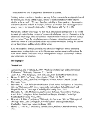 The source of our idea in experience determines its content.
Suitably to this experience, therefore, we may define a cause to be an object followed
by another, and where all the objects, similar to the first are followed by objects
similar to the second… We may, therefore, suitably to this experience, form another
definition of cause and call it an object followed by another, and whose appearance
always conveys the thought of the other. (1748, Section VII, Part 2, p. 87)
Our claims, and any knowledge we may have, about causal connections in the world
turn out, given the limited content of our empirically based concept of causation, to be
claims and knowledge about the constant conjunction of events and our own feelings
of expectation. Thus, the initial disagreement between rationalists and empiricists
about the source of our ideas leads to one about their content and thereby the content
of our descriptions and knowledge of the world.
Like philosophical debates generally, the rationalist/empiricist debate ultimately
concerns our position in the world, in this case our position as rational inquirers. To
what extent do our faculties of reason and experience support our attempts to know
and understand our situation.

Bibliography
Works Cited

Alexander, J. and Weinberg, J., 2007, ―Analytic Epistemology and Experimental
Philosophy,‖ Philosophy Compass, 2(1): 56–80.
Ayer, A. J., 1952, Language, Truth and Logic, New York: Dover Publications.
Bealer, G., 1999, ―A Theory of the A priori,‖ Noûs, 33: 29–55.
Carruthers, P., 1992, Human Knowledge and Human Nature, Oxford: Oxford
University Press.
Descartes, R., 1628, Rules for the Direction of our Native Intelligence, in Descartes:
Selected Philosophical Writings, transl. John Cottingham, Robert Stoothoff and
Dugald Murdoch, Cambridge: Cambridge University Press, 1988.
Descartes, R., 1641, Meditations, in Descartes: Selected Philosophical Writings,
transl. John Cottingham, Robert Stoothoff and Dugald Murdoch, Cambridge:
Cambridge University Press, 1988.
Descartes, R. 1644, Principles of Philosophy, in Descartes: Selected Philosophical
Writings, transl. John Cottingham, Robert Stoothoff and Dugald Murdoch,
Cambridge: Cambridge University Press, 1988.
Hume, D., 1739–40, A Treatise of Human Nature, Oxford: Oxford University Press,
1941.

 