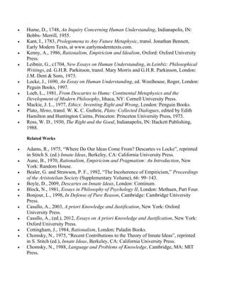 Hume, D., 1748, An Inquiry Concerning Human Understanding, Indianapolis, IN:
Bobbs- Merrill, 1955.
Kant, I., 1783, Prolegomena to Any Future Metaphysic, transl. Jonathan Bennett,
Early Modern Texts, at www.earlymoderntexts.com.
Kenny, A., 1986, Rationalism, Empiricism and Idealism, Oxford: Oxford University
Press.
Leibniz, G., c1704, New Essays on Human Understanding, in Leinbiz: Philosophical
Writings, ed. G.H.R. Parkinson, transl. Mary Morris and G.H.R. Parkinson, London:
J.M. Dent & Sons, 1973.
Locke, J., 1690, An Essay on Human Understanding, ed. Woolhouse, Roger, London:
Peguin Books, 1997.
Loeb, L., 1981, From Descartes to Hume: Continental Metaphysics and the
Development of Modern Philosophy, Ithaca, NY: Cornell University Press.
Mackie, J. L., 1977, Ethics: Inventing Right and Wrong, London: Penguin Books.
Plato, Meno, transl. W. K. C. Guthrie, Plato: Collected Dialogues, edited by Edith
Hamilton and Huntington Cairns, Princeton: Princeton University Press, 1973.
Ross, W. D., 1930, The Right and the Good, Indianapolis, IN: Hackett Publishing,
1988.
Related Works

Adams, R., 1975, ―Where Do Our Ideas Come From? Descartes vs Locke‖, reprinted
in Stitch S. (ed.) Innate Ideas, Berkeley, CA: California University Press.
Aune, B., 1970, Rationalism, Empiricism and Pragmatism: An Introduction, New
York: Random House.
Bealer, G. and Strawson, P. F., 1992, ―The Incoherence of Empiricism,‖ Proceedings
of the Aristotelian Society (Supplementary Volume), 66: 99–143.
Boyle, D., 2009, Descartes on Innate Ideas, London: Continum.
Block, N., 1981, Essays in Philosophy of Psychology II, London: Methuen, Part Four.
Bonjour, L., 1998, In Defense of Pure Reason, Cambridge: Cambridge University
Press.
Casullo, A., 2003, A priori Knowledge and Justification, New York: Oxford
University Press.
Casullo, A., (ed.), 2012, Essays on A priori Knowledge and Justification, New York:
Oxford University Press.
Cottingham, J., 1984, Rationalism, London: Paladin Books.
Chomsky, N., 1975, ―Recent Contributions to the Theory of Innate Ideas‖, reprinted
in S. Stitch (ed.), Innate Ideas, Berkeley, CA: California University Press.
Chomsky, N., 1988, Language and Problems of Knowledge, Cambridge, MA: MIT
Press.

 
